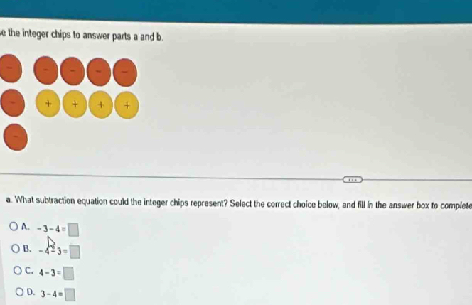 se the integer chips to answer parts a and b.
a. What subtraction equation could the integer chips represent? Select the correct choice below, and fill in the answer box to complete
A. -3-4=□
B. -4-3=□
C. 4-3=□
D. 3-4=□