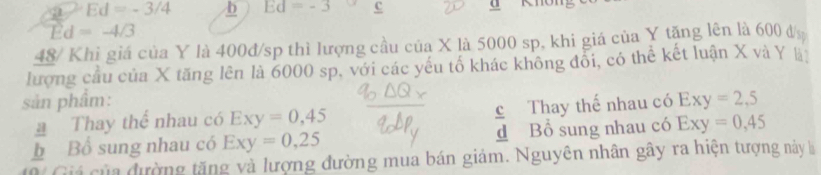 a Ed=-3/4 b Ed=-3 c a
Ed=-4/3
48/ Khi giá của Y là 400đ/sp thì lượng cầu của X là 5000 sp, khi giá của Y tặng lên là 600 đị
lượng cầu của X tăng lên là 6000 sp, với các yếu tổ khác không đổi, có thể kết luận X và Y l
sản phẩm: Exy=2,5
a Thay thể nhau có Exy=0,45 c Thay thế nhau có
b Bổ sung nhau có Exy=0,25 d Bổ sung nhau có Exy=0,45
Giá của đường tăng và lượng đường mua bán giảm. Nguyên nhân gây ra hiện tượng này