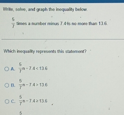 Wrile, solve, and graph the inequality below.
 5/7  times a number minus 7.4 is no more than 13.6.
Which inequality represents this statement?
A.  5/7 n-7.4<13.6
B.  5/7 n-7.4>13.6
C.  5/7 n-7.4≥ 13.6°
5