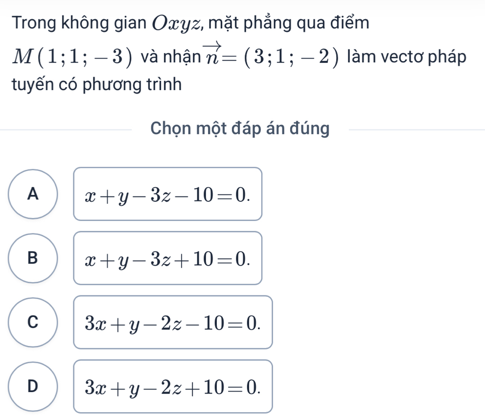 Trong không gian Oxyz, mặt phẳng qua điểm
M(1;1;-3) và nhận vector n=(3;1;-2) làm vectơ pháp
tuyến có phương trình
Chọn một đáp án đúng
A x+y-3z-10=0.
B x+y-3z+10=0.
C 3x+y-2z-10=0.
D 3x+y-2z+10=0.