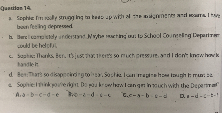 Sophie: I'm really struggling to keep up with all the assignments and exams. I have
been feeling depressed.
b. Ben: I completely understand. Maybe reaching out to School Counseling Department
could be helpful.
c. Sophie: Thanks, Ben. It's just that there's so much pressure, and I don’t know how to
handle it.
d. Ben: That's so disappointing to hear, Sophie. I can imagine how tough it must be.
e. Sophie: I think you're right. Do you know how I can get in touch with the Department?
A. a-b-c-d-e B. b-a-d-e-c c-a-b-e-d D. a-d-c-b-e