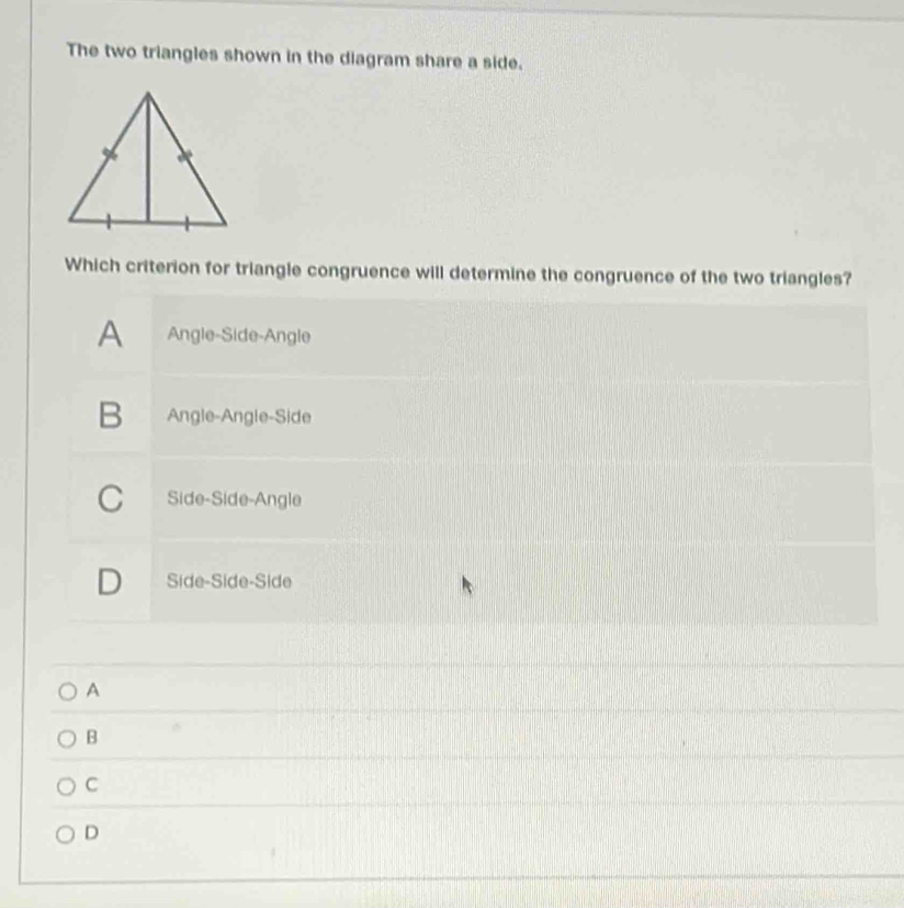 The two triangles shown in the diagram share a side.
Which criterion for triangle congruence will determine the congruence of the two triangles?
A Angle-Side-Angle
B₹ Angle-Angle-Side
C Side-Side-Angle
D Side-Side-Side
A
B
C
D