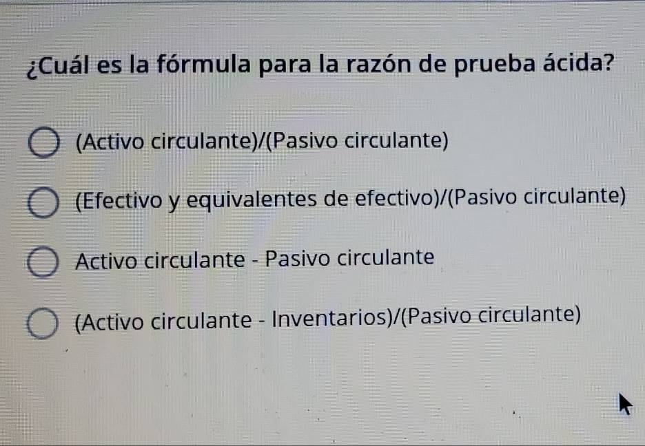 ¿Cuál es la fórmula para la razón de prueba ácida?
(Activo circulante)/(Pasivo circulante)
(Efectivo y equivalentes de efectivo)/(Pasivo circulante)
Activo circulante - Pasivo circulante
(Activo circulante - Inventarios)/(Pasivo circulante)