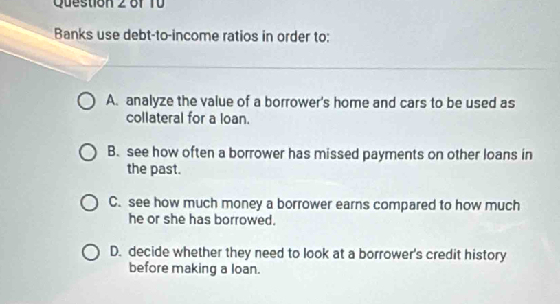 Banks use debt-to-income ratios in order to:
A. analyze the value of a borrower's home and cars to be used as
collateral for a loan.
B. see how often a borrower has missed payments on other loans in
the past.
C. see how much money a borrower earns compared to how much
he or she has borrowed.
D. decide whether they need to look at a borrower's credit history
before making a loan.