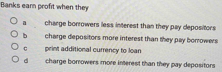 Banks earn profit when they
a charge borrowers less interest than they pay depositors
b charge depositors more interest than they pay borrowers
C print additional currency to loan
d charge borrowers more interest than they pay depositors