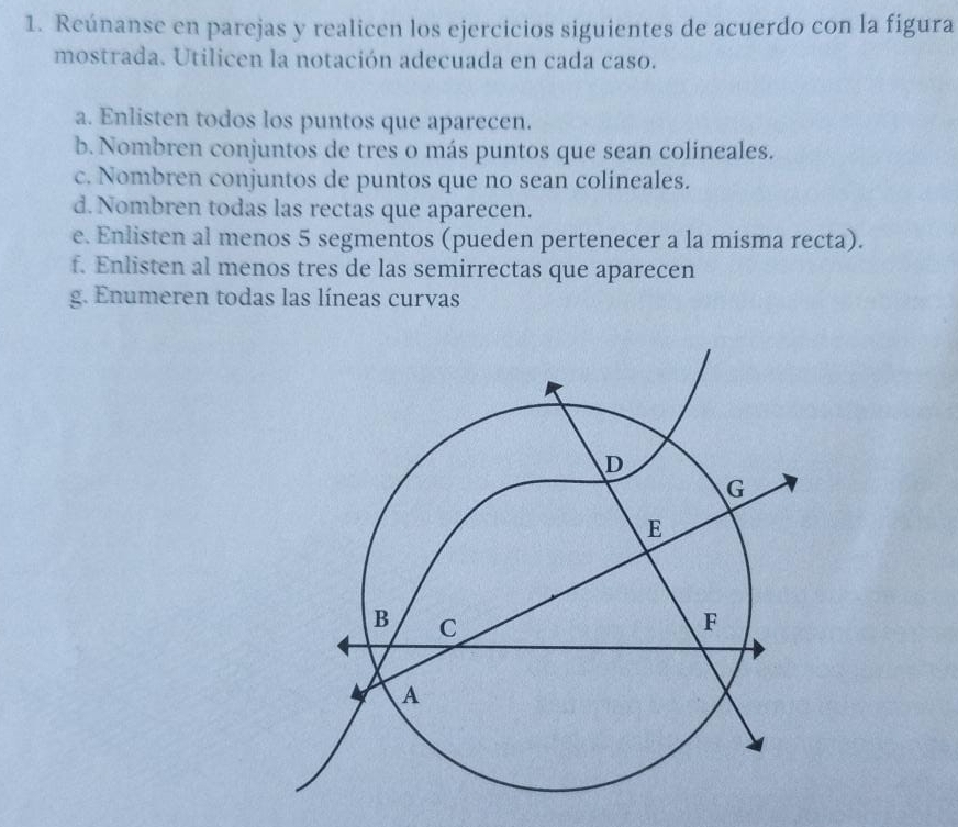 Reúnanse en parejas y realicen los ejercicios siguientes de acuerdo con la figura 
mostrada. Utilicen la notación adecuada en cada caso. 
a. Enlisten todos los puntos que aparecen. 
b. Nombren conjuntos de tres o más puntos que sean colineales. 
c. Nombren conjuntos de puntos que no sean colineales. 
d. Nombren todas las rectas que aparecen. 
e. Enlisten al menos 5 segmentos (pueden pertenecer a la misma recta). 
f. Enlisten al menos tres de las semirrectas que aparecen 
g. Enumeren todas las líneas curvas