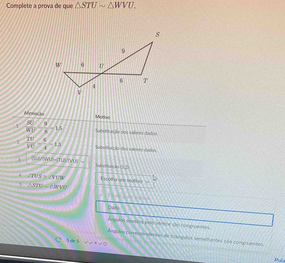 Complete a prova de que △ STUsim △ WVU. 
Afirmação Motivo 
1  SU/WU = 9/6 =1,5 Substituição dos valores dados. 
2  TU/VU = 6/4 =1,5 Substituição dos valores dados 
3 S U)/(WU)=(TU)/(VU)
Substituição (1,2)
4 ∠ TUS≌ ∠ VUW
Escolha um motivo 
5 △ STUsim △ WVU
Escolha um motivo 
Dado 
Ángulos opostos pelo vértice são congruentes. 
Ángulos correspondentes de triângulos semelhantes são congruentes. 
5 de 5
Pula