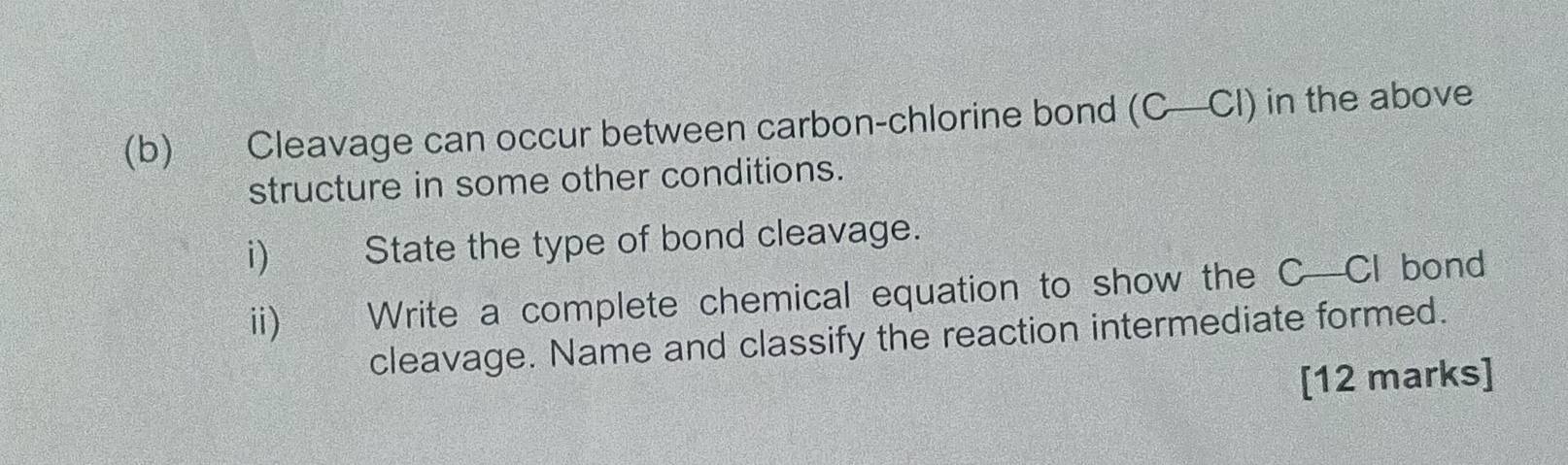 Cleavage can occur between carbon-chlorine bond (C—CI) in the above 
structure in some other conditions. 
i) State the type of bond cleavage. 
ii) Write a complete chemical equation to show the C—CI bond 
cleavage. Name and classify the reaction intermediate formed. 
[12 marks]