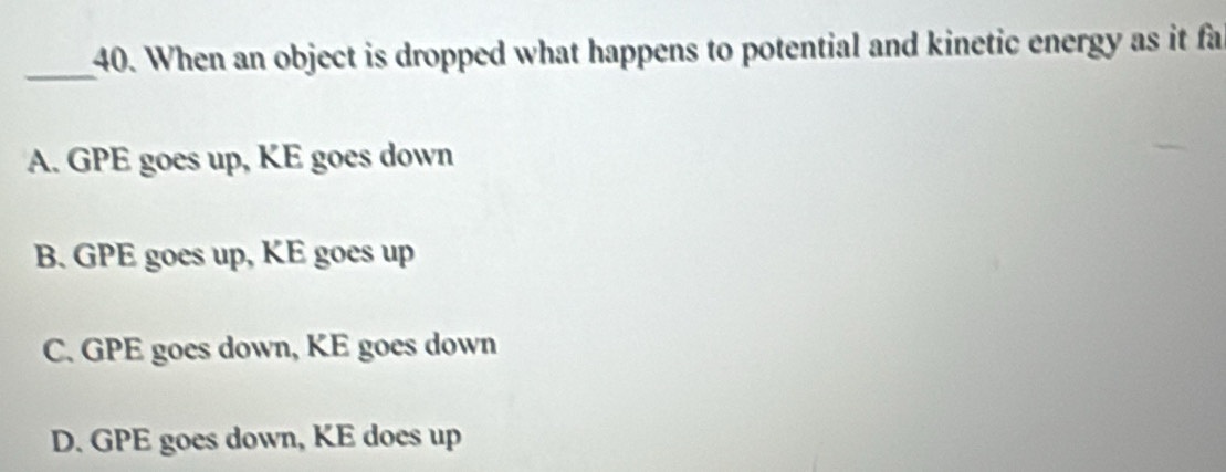 When an object is dropped what happens to potential and kinetic energy as it fa
_
A. GPE goes up, KE goes down
B. GPE goes up, KE goes up
C. GPE goes down, KE goes down
D. GPE goes down, KE does up