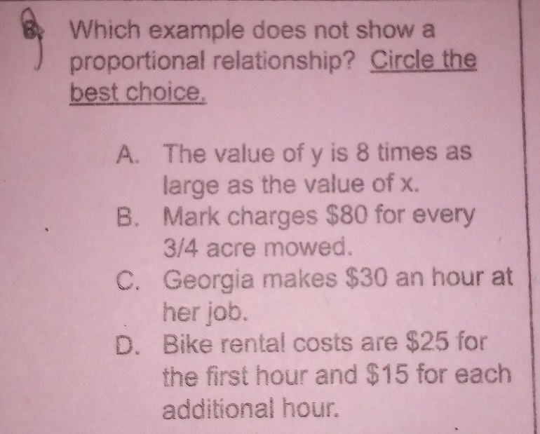 Which example does not show a
proportional relationship? Circle the
best choice.
A. The value of y is 8 times as
large as the value of x.
B. Mark charges $80 for every
3/4 acre mowed.
C. Georgia makes $30 an hour at
her job.
D. Bike rental costs are $25 for
the first hour and $15 for each
additional hour.