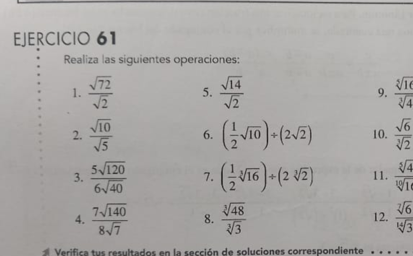 Realiza las siguientes operaciones: 
1.  sqrt(72)/sqrt(2)  5.  sqrt(14)/sqrt(2)  9.  sqrt[5](16)/sqrt[3](4) 
2.  sqrt(10)/sqrt(5)  ( 1/2 sqrt(10))/ (2sqrt(2)) 10.  sqrt(6)/sqrt[3](2) 
6. 
3.  5sqrt(120)/6sqrt(40)  ( 1/2 sqrt[3](16))/ (2sqrt[3](2)) 11.  sqrt[5](4)/sqrt[10](10) 
7. 
4.  7sqrt(140)/8sqrt(7)  8.  sqrt[3](48)/sqrt[3](3)  12.  sqrt[7](6)/sqrt[14](3) 
Verifica tus resultados en la sección de soluciones correspondiente …