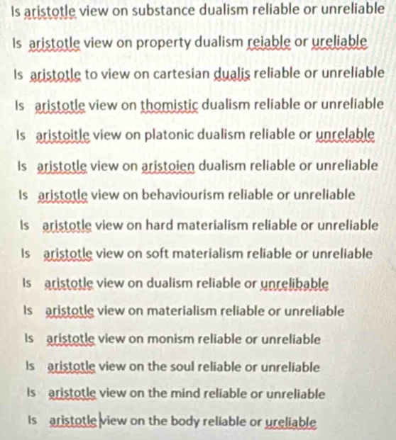 Is aristotle view on substance dualism reliable or unreliable
Is aristotle view on property dualism reiable or ureliable
Is aristotle to view on cartesian dualis reliable or unreliable
Is aristotle view on thomistic dualism reliable or unreliable
Is aristoitle view on platonic dualism reliable or unrelable
Is aristotle view on aristoien dualism reliable or unreliable
Is aristotle view on behaviourism reliable or unreliable
Is aristotle view on hard materialism reliable or unreliable
Is aristotle view on soft materialism reliable or unreliable
Is ristotle view on dualism reliable or unrelibable
Is aristotle view on materialism reliable or unreliable
Is aristotle view on monism reliable or unreliable
Is aristotle view on the soul reliable or unreliable
Is aristotle view on the mind reliable or unreliable
Is aristotle view on the body reliable or ureliable