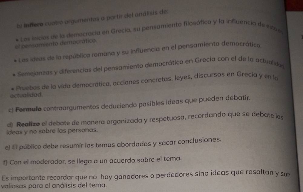 Infiero cuatró argumentos a partir del análisis de: 
Los inicios de la democracia en Grecia, su pensamiento filosófico y la influencia de esto en 
el pensamiento democrático. 
Las ideas de la república romana y su influencia en el pensamiento democrático. 
Semejanzas y diferencias del pensamiento democrático en Grecia con el de la actualidad 
Pruebas de la vida democrática, acciones concretas, leyes, discursos en Grecia y en la 
actualidad. 
c) Formulo contraargumentos deduciendo posibles ideas que pueden debatir. 
d) Realizo el debate de manera organizada y respetuosa, recordando que se debate las 
ideas y no sobre las personas. 
e) El público debe resumir los temas abordados y sacar conclusiones. 
f) Con el moderador, se llega a un acuerdo sobre el tema. 
Es importante recordar que no hay ganadores o perdedores sino ideas que resaltan y son 
valiosas para el análisis del tema.