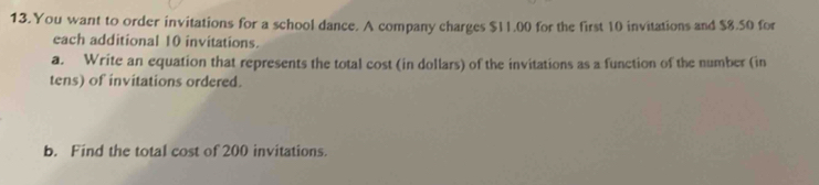 You want to order invitations for a school dance. A company charges $11.00 for the first 10 invitations and $8.50 for 
each additional 10 invitations. 
a. Write an equation that represents the total cost (in dollars) of the invitations as a function of the number (in 
tens) of invitations ordered. 
b. Find the total cost of 200 invitations.