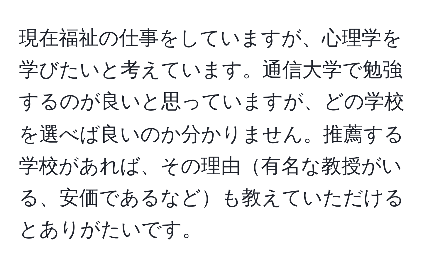 現在福祉の仕事をしていますが、心理学を学びたいと考えています。通信大学で勉強するのが良いと思っていますが、どの学校を選べば良いのか分かりません。推薦する学校があれば、その理由有名な教授がいる、安価であるなども教えていただけるとありがたいです。