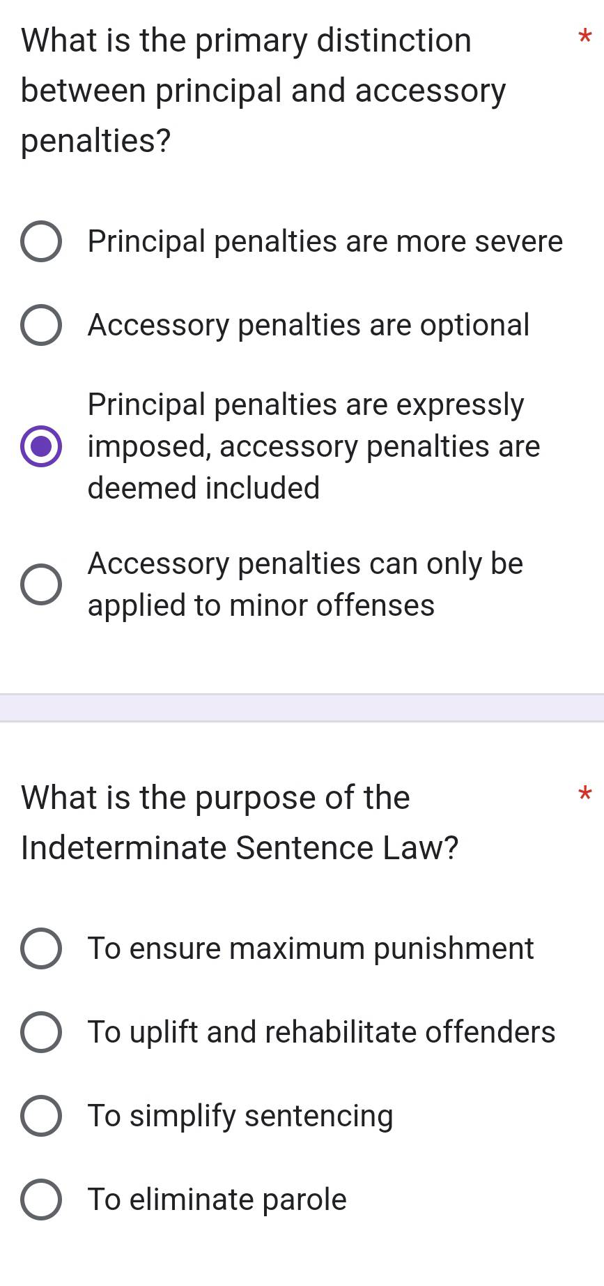 What is the primary distinction
*
between principal and accessory
penalties?
Principal penalties are more severe
Accessory penalties are optional
Principal penalties are expressly
imposed, accessory penalties are
deemed included
Accessory penalties can only be
applied to minor offenses
What is the purpose of the
*
Indeterminate Sentence Law?
To ensure maximum punishment
To uplift and rehabilitate offenders
To simplify sentencing
To eliminate parole