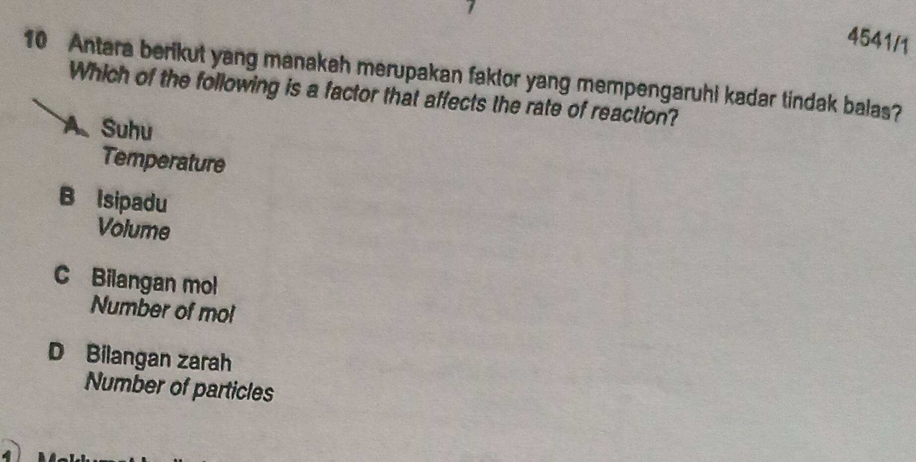 4541/1
10 Antara berikut yang manakah merupakan faktor yang mempengaruhi kadar tindak balas?
Which of the following is a factor that affects the rate of reaction?
A.Suhu
Temperature
B Isipadu
Volume
C Bilangan mol
Number of mol
D Bilangan zarah
Number of particles