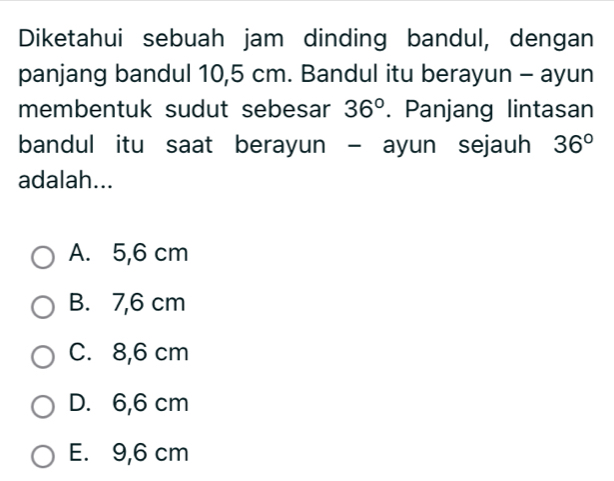 Diketahui sebuah jam dinding bandul, dengan
panjang bandul 10,5 cm. Bandul itu berayun - ayun
membentuk sudut sebesar 36°. Panjang lintasan
bandul itu saat berayun - ayun sejauh 36°
adalah...
A. 5,6 cm
B. 7,6 cm
C. 8,6 cm
D. 6,6 cm
E. 9,6 cm