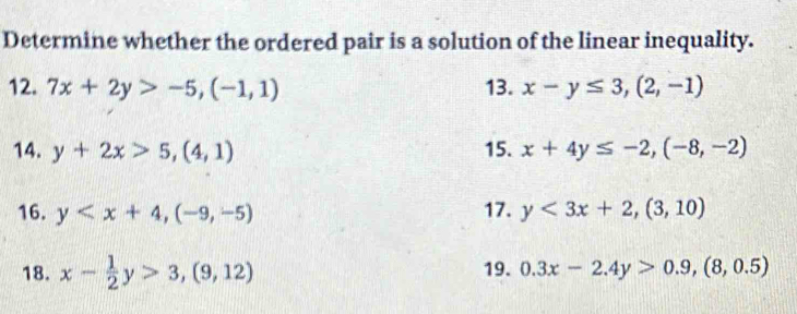 Determine whether the ordered pair is a solution of the linear inequality. 
12. 7x+2y>-5, (-1,1) 13. x-y≤ 3, (2,-1)
14. y+2x>5, (4,1) 15. x+4y≤ -2, (-8,-2)
16. y , (-9,-5) 17. y<3x+2, (3,10)
18. x- 1/2 y>3, (9,12) 19. 0.3x-2.4y>0.9, (8,0.5)