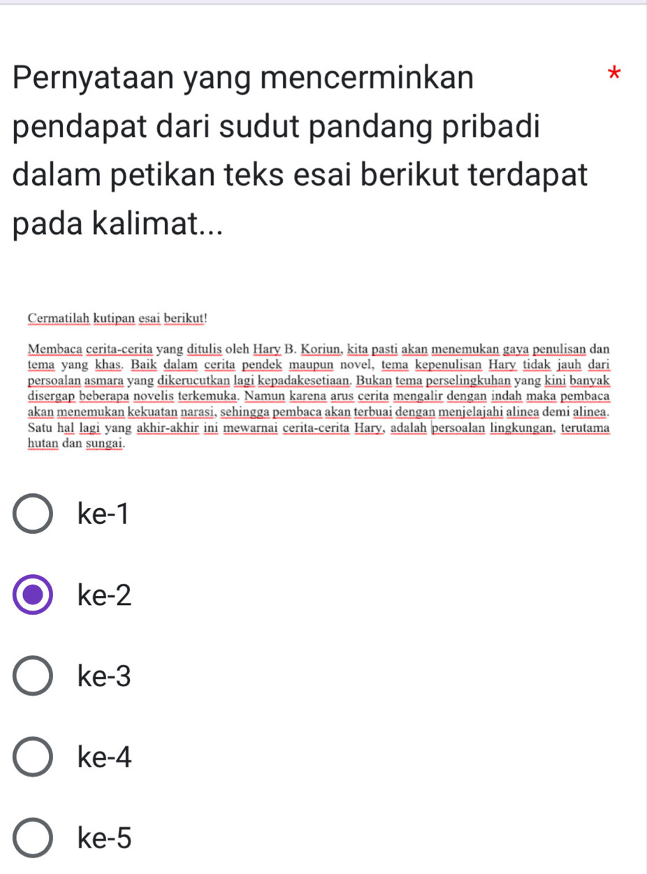 Pernyataan yang mencerminkan
*
pendapat dari sudut pandang pribadi
dalam petikan teks esai berikut terdapat
pada kalimat...
Cermatilah kutipan esai berikut!
Membaca cerita-cerita yang ditulis oleh Hary B. Koriun, kita pasti akan menemukan gaya penulisan dan
tema yang khas. Baik dalam cerita pendek maupun novel, tema kepenulisan Hary tidak jauh dari
persoalan asmara yang dikerucutkan lagi kepadakesetiaan. Bukan tema perselingkuhan yang kini banyak
disergap beberapa novelis terkemuka. Namun karena arus cerita mengalir dengan indah maka pembaca
akan menemukan kekuatan narasi, sehingga pembaca akan terbuai dengan menjelajahi alinea demi alinea.
Satu hal lagi yang akhir-akhir ini mewarnai cerita-cerita Hary, adalah persoalan lingkungan, terutama
hutan dan sungai.
ke -1
ke -2
ke -3
ke -4
ke -5