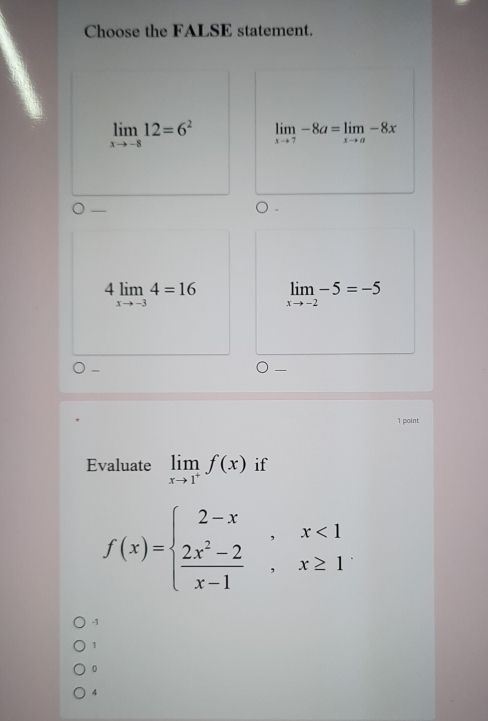 Choose the FALSE statement.
limlimits _xto -812=6^2 limlimits _xto 7-8a=limlimits _xto a-8x
4limlimits _xto -34=16 limlimits _xto -2-5=-5
1 point
Evaluate limlimits _xto 1^+f(x) if
f(x)=beginarrayl 2-x,x<1  (2x^2-2)/x-1 ,x≥ 1endarray.
-1
1
0
4