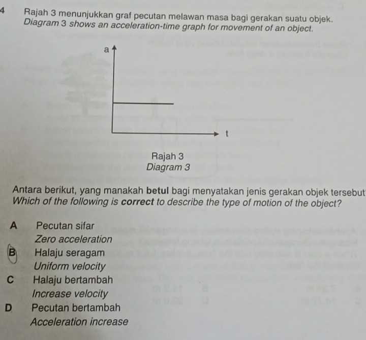 Rajah 3 menunjukkan graf pecutan melawan masa bagi gerakan suatu objek.
Diagram 3 shows an acceleration-time graph for movement of an object.
Antara berikut, yang manakah betul bagi menyatakan jenis gerakan objek tersebut
Which of the following is correct to describe the type of motion of the object?
A Pecutan sifar
Zero acceleration
B Halaju seragam
Uniform velocity
C Halaju bertambah
Increase velocity
D Pecutan bertambah
Acceleration increase