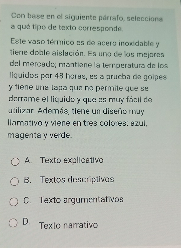 Con base en el siguiente párrafo, selecciona
a qué tipo de texto corresponde.
Este vaso térmico es de acero inoxidable y
tiene doble aislación. Es uno de los mejores
del mercado; mantiene la temperatura de los
líquidos por 48 horas, es a prueba de golpes
y tiene una tapa que no permite que se
derrame el líquido y que es muy fácil de
utilizar. Además, tiene un diseño muy
llamativo y viene en tres colores: azul,
magenta y verde.
A. Texto explicativo
B. Textos descriptivos
C. Texto argumentativos
D. Texto narrativo