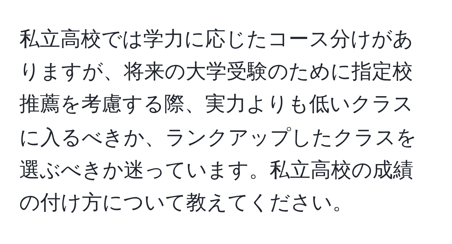 私立高校では学力に応じたコース分けがありますが、将来の大学受験のために指定校推薦を考慮する際、実力よりも低いクラスに入るべきか、ランクアップしたクラスを選ぶべきか迷っています。私立高校の成績の付け方について教えてください。