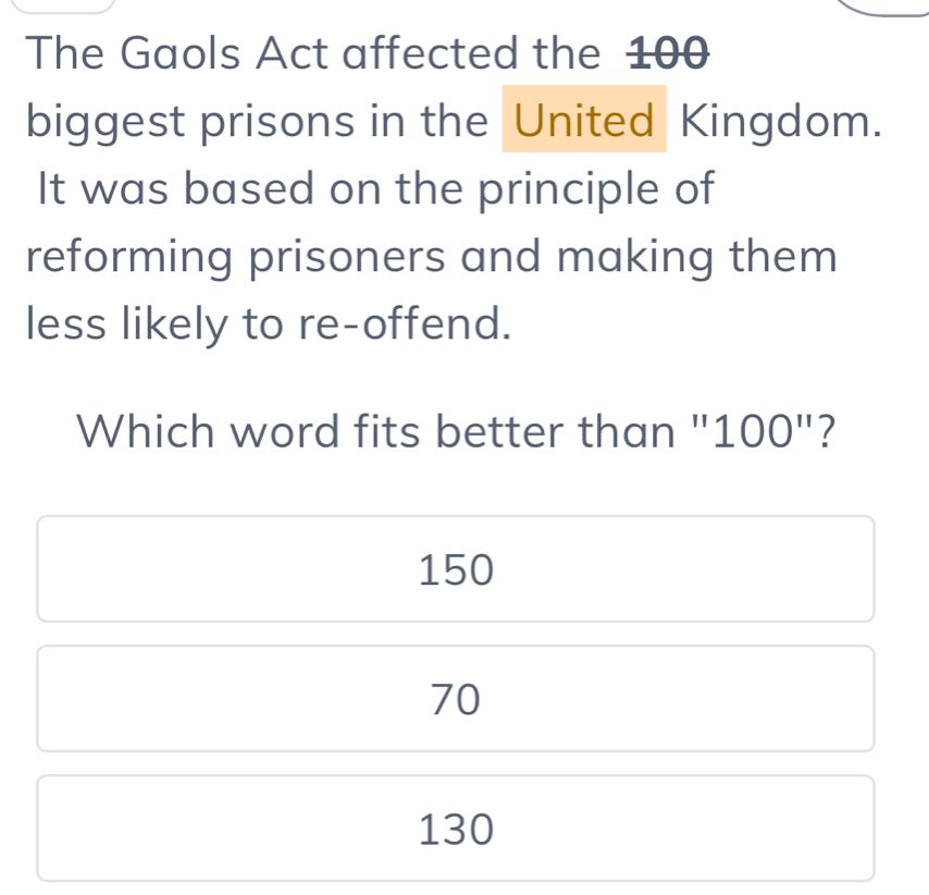 The Gaols Act affected the 100
biggest prisons in the United Kingdom.
It was based on the principle of
reforming prisoners and making them
less likely to re-offend.
Which word fits better than "1 OO'' 11 ?
150
70
130