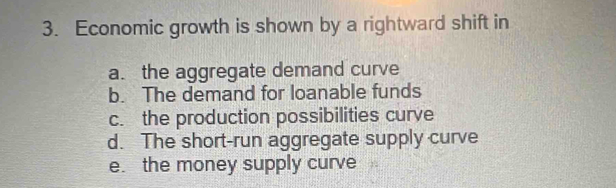 Economic growth is shown by a rightward shift in
a. the aggregate demand curve
b. The demand for loanable funds
c. the production possibilities curve
d. The short-run aggregate supply curve
e. the money supply curve