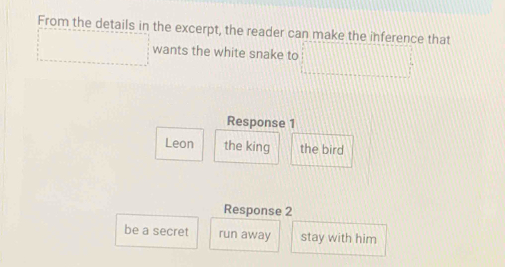 From the details in the excerpt, the reader can make the inference that
wants the white snake to
Response 1
Leon the king the bird
Response 2
be a secret run away stay with him