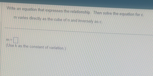 Write an equation that expresses the relationship. Then solve the equation for c.
m varies directly as the cube of n and inversely as c.
m=□
(Use k as the constant of variation.)