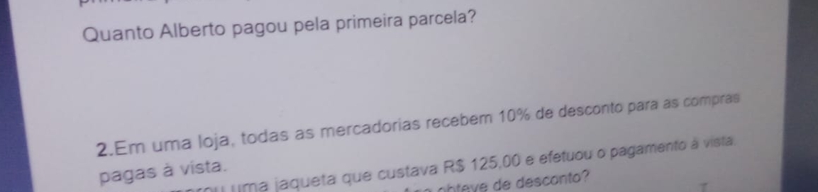 Quanto Alberto pagou pela primeira parcela? 
2.Em uma loja, todas as mercadorias recebem 10% de desconto para as compras 
uima jaqueta que custava R$ 125,00 e efetuou o pagamento à vista, 
pagas à vista. 
abteve de desconto?