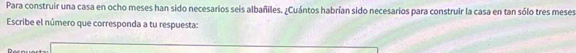 Para construir una casa en ocho meses han sido necesarios seis albañiles. ¿Cuántos habrían sido necesarios para construir la casa en tan sólo tres meses 
Escribe el número que corresponda a tu respuesta: