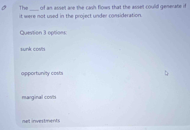 The _of an asset are the cash flows that the asset could generate if
it were not used in the project under consideration.
Question 3 options:
sunk costs
opportunity costs
marginal costs
net investments