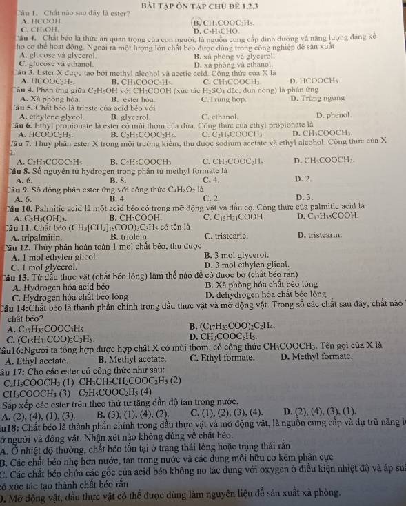 bài tập ôn tập chủ để 1,2,3
Câu 1. Chất não sau đây là ester?
A. HCOOH.
C. CH:OH B, CH₃COOC₂H₅ D. C-H-CHO
Câu 4. Chất béo là thức ăn quan trọng của con người, là nguồn cung cấp dinh dưỡng và năng lượng đảng kế
ho cơ thể hoạt động. Ngoài ra một lượng lớn chấi béo được dùng trong công nghiệp đề sản xuất
A. glucose vá glycerol.
C. glucose và ethanol. B. xà phòng và glycerol.
D, xã phòng và ethanol.
Cầu 3. Ester X được tạo bởi methyl aleohol và acetic acid. Công thức của X là
A. HCOOC_2H_5. B. CH₃COOC₂H₅ C. CH( COOCH_3. D. HCOOCH
Câu 4, Phán ứng giữa C_2H_5OH với CH₃COOH (xúc tác H_2SO 4 đặc, đun nóng) là phản ứng
A. Xã phòng hóa. B. ester hóa C.Trùng hợp. D. Trùng ngưng
Cầu 5. Chất béo là trieste của acid béo với
A. ethylene glycol. B. glycerol C. ethanol. D. phenol.
Cầu 6. Ethyl propionate là ester có mùi thơm của dứa. Công thức của ethyl propionate là
A. HCOOC_2H_5. B. C_2H_5COOC_2H_5. C. C_2H_5COOCH_3. D. CH₃COOCH₃.
Câu 7. Thuỷ phân ester X trong môi trường kiểm, thu được sodium acetate và ethyl alcohol. Công thức của X
à:
A. C_2H_3COOC_2H_5 B. C_2H_5COOCH_3 C. CH_3COOC_2H_5 D. CH_3COOCH_3.
Cầu 8. Số nguyên tử hydrogen trong phân tử methyl formate là
A. 6 B. 8. C. 4. D. 2.
Câu 9. Số đồng phân ester ứng với công thức C_4H_8O_2 là D. 3.
A. 6. B. 4. C. 2.
Câu 10. Palmitic acid là một acid béo có trong mỡ động vật và dầu cọ. Công thức của palmitic acid là
A. C_3H_5(OH)_3. B. CH_3COOH. C. C_15H_31COOH. D. C_17H_35COOH.
Câu 11. Chất béo (CH_3[CH_2]_16COO)_3C_3H_5 có tên là
A. tripalmitin. B. triolein. C. tristearic. D. tristearin.
Câu 12. Thủy phân hoàn toàn 1 mol chất béo, thu được
A. l mol ethylen glicol. B. 3 mol glycerol.
C. 1 mol glycerol. D. 3 mol ethylen glicol
Câu 13. Tử đầu thực vật (chất béo lóng) làm thế nào đễ có được bơ (chất béo rắn)
A. Hydrogen hóa acid béo B. Xà phòng hóa chất béo lỏng
C. Hydrogen hóa chất béo lỏng D. dehydrogen hóa chất béo lộng
Câu 14:Chất béo là thành phần chính trong dầu thực vật và mỡ động vật. Trong sổ các chất sau đây, chất nào
chất béo?
A. C_17H_35COOC_3H_5
B. (C_17H_33COO)_2C_2H_4.
C. (C_15H_31COO)_3C_3H_5.
D. CH_3COOC_6H_5
Tâu16:Người ta tổng hợp được hợp chất X có mùi thơm, có công thức CH_3COOCH_3.. Tên gọi của X là
A. Ethyl acetate. B. Methyl acetate. C. Ethyl formate. D. Methyl formate.
ầu 17: Cho các ester có công thức như sau:
C_2H_5COOCH_3 (1) CH_3CH_2CH_2COOC_2H_5(2)
CH_3COOCH_3 (3) C_2H_5COOC_2H_5(4)
Sắp xếp các ester trên theo thứ tự tăng dần độ tan trong nước.
A. (2),(4),(1),(3). B. (3) , (1), (4), (2). C. (1),(2),(3),(4). D. (2),(4),(3),( 1).
*u18: Chất béo là thành phần chính trong dầu thực vật và mỡ động vật, là nguồn cung cấp và dự trữ năng là
vở người và động vật. Nhận xét nào không đúng về chất béo.
A. Ở nhiệt độ thường, chất béo tồn tại ở trạng thái lỏng hoặc trạng thái rắn
B. Các chất béo nhẹ hơn nước, tan trong nước và các dung môi hữu cơ kém phân cực
C. Các chất béo chứa các gốc của acid béo không no tác dụng với oxygen ở điều kiện nhiệt độ và áp sua
có xúc tác tạo thành chất béo rắn
D. Mỡ động vật, dầu thực vật có thể được dùng làm nguyên liệu để sản xuất xã phòng.
