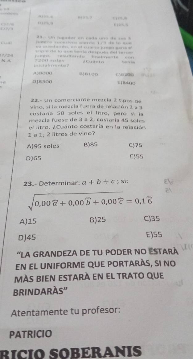 A) 25.6 0125, 2 ,
C7/6 D) 25.9 Ey2,
0) 2/3
21.- Un jugador en cada uno de sus a
uégos sucesivos pierde 1/3 de la que 
Cual va quedando, en el cuarto juego gana el
triple de lo que tenía después del tercer
7/24 juego, resultando finalmente con
N.A 7200 soles 2 Cuánto tenia
inicialmente?
A) 8000 B) 8100 C) 8200
ne D) 8300 E) 8400
22.- Un comerciante mezcla 2 tipos de
vino, si la mezcla fuera de relación 2 a 3
costaría 50 soles el litro, pero si la
mezcla fuese de 3 a 2, costaría 45 soles
el litro. ¿Cuánto costaría en la relación
1 a 1; 2 litros de vino?
A) 95 soles B) 85 C) 75
D) 65 C) SS
23.- Determinar: a+b+c; si:
sqrt(0,00widehat a)+0,00widehat b+0,00widehat c=0,1widehat 6
A) 15 B) 25 C) 35
D) 45 E) 55
“LA GRANDEZA DE TU PODER NO ESTARÀ
EN EL UNIFORME QUE PORTARÀS, SI NO
MÀS BIEN ESTARÀ EN EL TRATO QUE
BRINDARÀS"
Atentamente tu profesor:
PATRICIO
RICIO SOBERANIS