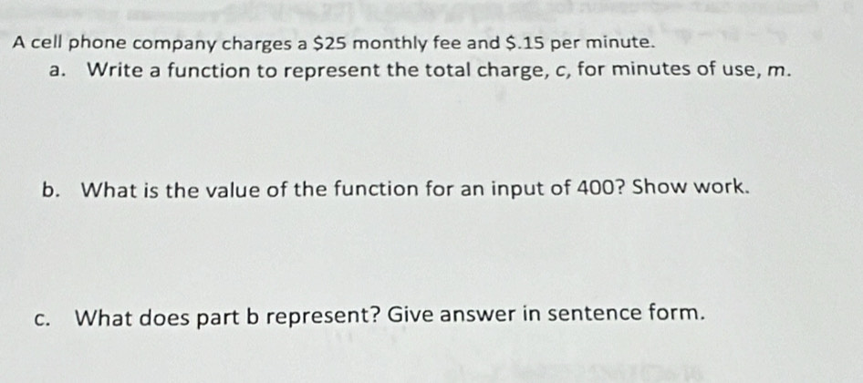 A cell phone company charges a $25 monthly fee and $.15 per minute. 
a. Write a function to represent the total charge, c, for minutes of use, m. 
b. What is the value of the function for an input of 400? Show work. 
c. What does part b represent? Give answer in sentence form.