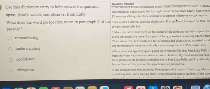 Use this dictionary entry to help answer the question. Reading Passage I The smell of Mom's homemade pizza wafted throughout the room. I inhale
and smiled as I anticipated the fun night ahead. It had been nearly four month
spec- (root): watch, see, observe; from Latin I'd seen my siblings, but time seemed to disappear whenever we got together.
What does the word perspective mean in paragraph 4 of the 2 Soon after I arrived, just like clockwork, Ella app hared followed by Risa, w
passage? always chronically late.
3 Mom placed the first pizza on the center of the table and quickly stepped bac
remembering avoid our attack; we were like a pack of hungry wolves devouring Mom's pizz
That's when Ella, her mouth still full of cheese and pizza sauce, surprised us al
understanding she recommended we go on a family vacation together—to Pine Lake Falls.
4 Risa, who was typically quiet, piped up to remind Ella that Pine Lake Falls ha
been our worst vacation ever when we were children. My mind wandered back
confidence through time to the infamous camping trip to Pine Lake Falls, and I recalled the
lesson I learned that year on the significance of perspective.
viewpoint 5 The brochure had been stunning. Photographs of a majestic forest, a golden su
a sparkling lake, and a smiling family were plastered across the front of the pam