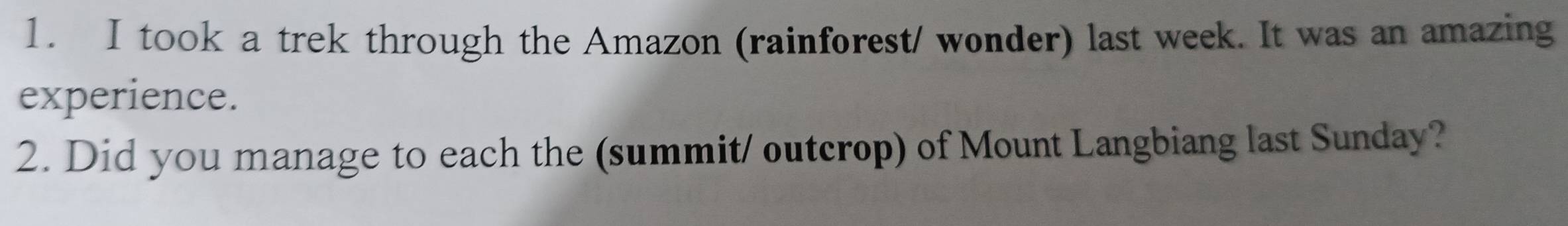 took a trek through the Amazon (rainforest/ wonder) last week. It was an amazing 
experience. 
2. Did you manage to each the (summit/ outcrop) of Mount Langbiang last Sunday?