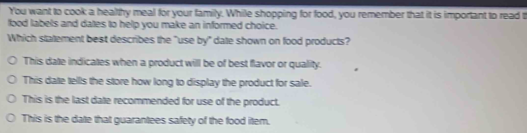 You want to cook a healthy meal for your family. While shopping for food, you remember that it is important to read t
food labels and dates to help you make an informed choice.
Which statement best describes the "use by" date shown on food products?
This date indicates when a product will be of best flavor or quality.
This date tells the store how long to display the product for sale.
This is the last date recommended for use of the product.
This is the date that guarantees safety of the food item.