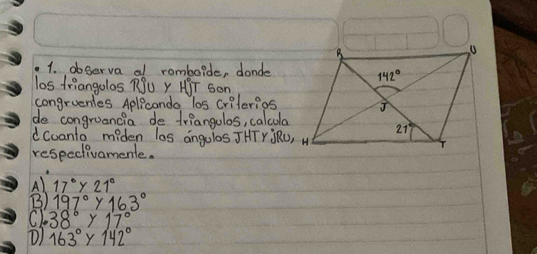 observa al romboide, donde
los triangolos RSU Y HJT Son
congruenles Aplicando los criterios
de congroancia de triangulos, calcula
d coanto miden los angolos JHTY ORU, H
respectivamente.
A) 17°y21°
B) 197°y163°
C) 38°y17°
D) 163°Y142°