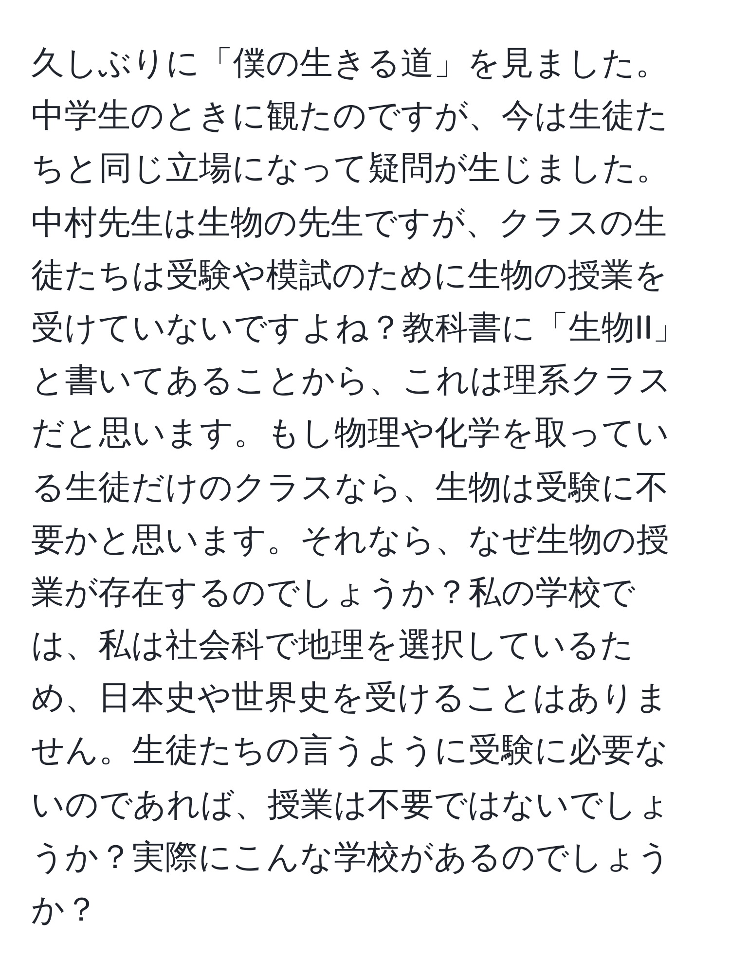 久しぶりに「僕の生きる道」を見ました。中学生のときに観たのですが、今は生徒たちと同じ立場になって疑問が生じました。中村先生は生物の先生ですが、クラスの生徒たちは受験や模試のために生物の授業を受けていないですよね？教科書に「生物II」と書いてあることから、これは理系クラスだと思います。もし物理や化学を取っている生徒だけのクラスなら、生物は受験に不要かと思います。それなら、なぜ生物の授業が存在するのでしょうか？私の学校では、私は社会科で地理を選択しているため、日本史や世界史を受けることはありません。生徒たちの言うように受験に必要ないのであれば、授業は不要ではないでしょうか？実際にこんな学校があるのでしょうか？