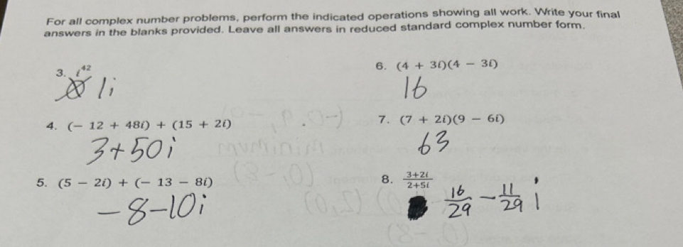 For all complex number problems, perform the indicated operations showing all work. Write your final 
answers in the blanks provided. Leave all answers in reduced standard complex number form. 
3. 42
6. (4+3i)(4-3i)
4. (-12+48i)+(15+2i)
7. (7+2i)(9-6i)
8. 
5. (5-2i)+(-13-8i)  (3+2i)/2+5i 