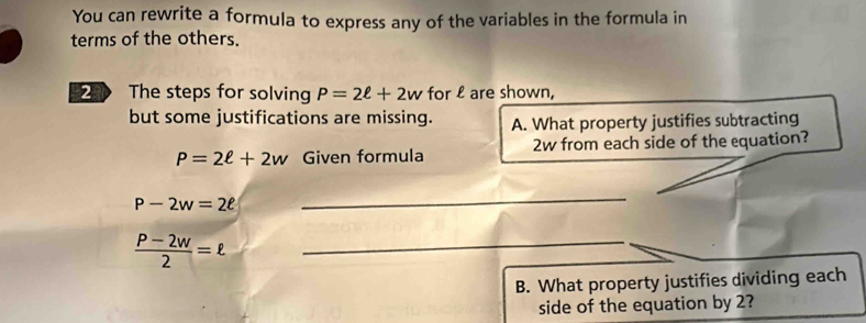 You can rewrite a formula to express any of the variables in the formula in 
terms of the others. 
2 The steps for solving P=2ell +2w for £ are shown, 
but some justifications are missing. A. What property justifies subtracting
P=2ell +2w Given formula 2w from each side of the equation?
P-2w=2ell
_
 (P-2w)/2 =ell _ 
B. What property justifies dividing each 
side of the equation by 2?