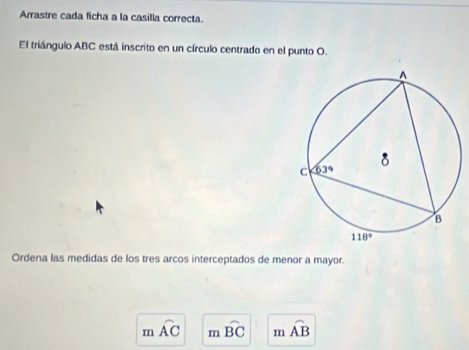 Arrastre cada ficha a la casilla correcta.
El triángulo ABC está inscrito en un círculo centrado en el punto O.
Ordena las medidas de los tres arcos interceptados de menor a mayor.
m widehat AC n widehat BC m widehat AB