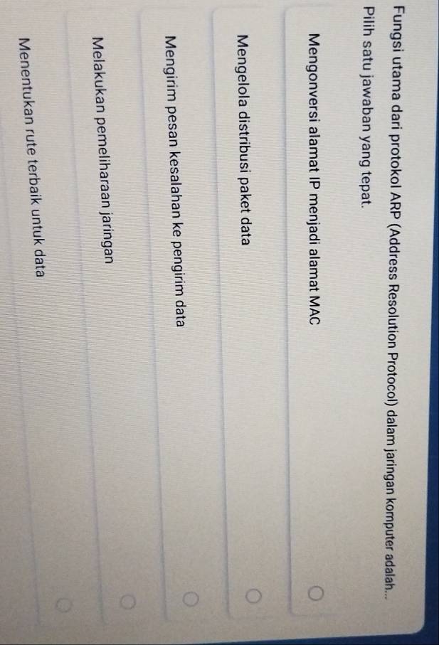 Fungsi utama dari protokol ARP (Address Resolution Protocol) dalam jaringan komputer adalah...
Pilih satu jawaban yang tepat.
Mengonversi alamat IP menjadi alamat MAC
Mengelola distribusi paket data
Mengirim pesan kesalahan ke pengirim data
Melakukan pemeliharaan jaringan
Menentukan rute terbaik untuk data
