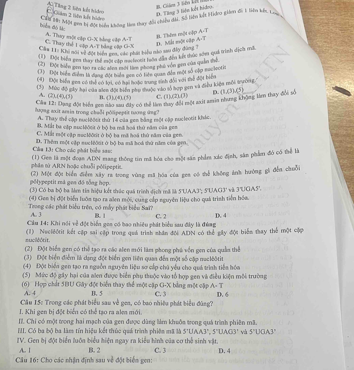 B. Giảm 3 liên kết III
A Tăng 2 liên kết hidro
D. Tăng 3 liên kết hidro.
C. Giảm 2 liên kết hidro
Cầu 10: Một gen bị đột biển không làm thay đổi chiều dài. Số liên kết Hidro giảm đi 1 liên kết. Loạ
biến đó là: A-T
A. Thay một cặp G-X bằng cập
B. Thêm một cặp A-T
C. Thay thế 1 cặp A-T bằng cặp G-X
D. Mất một cặp A-T
Câu 11: Khi nói về đột biển gen, các phát biểu nào sau đây đúng ?
(1) Đột biến gen thay thế một cặp nucleotit luôn dẫn đến kết thúc sớm quá trình dịch mã.
(2) Đột biến gen tạo ra các alen mới làm phong phú vốn gen của quần thể.
(3) Đột biến điểm là dạng đột biến gen có liên quan đến một số cặp nucleotit
(4) Đột biến gen có thể có lợi, có hại hoặc trung tính đối với thể đột biển
(5) Mức độ gây hại của alen đột biến phụ thuộc vào tổ hợp gen và điều kiện môi trường
A. (2),(4),(5) B. (3),(4),(5) C. (1),(2),(3) D. (1,(3),(5)
Câu 12: Dạng đột biến gen nào sau đây có thể làm thay đổi một axit amìn nhưng khộng làm thay đổi số
lượng axit amin trong chuỗi pôlipeptit tương ứng?
A. Thay thể cặp nuclêôtit thứ 14 của gen bằng một cặp nucleotit khác.
B. Mất ba cặp nuclêôtit ở bộ ba mã hoá thứ năm của gen
C. Mất một cặp nuclêôtit ở bộ ba mã hoá thứ năm của gen.
D. Thêm một cặp nuclêôtit ở bộ ba mã hoá thứ năm của gen,
Câu 13: Cho các phát biểu sau:
(1) Gen là một đoạn ADN mang thông tin mã hóa cho một sản phẩm xác định, sản phẩm đó có thể là
phân tử ARN hoặc chuỗi pôlipeptit.
(2) Một đột biến điểm xảy ra trong vùng mã hóa của gen có thể không ảnh hưởng gì đến chuỗi
pôlypeptit mà gen đó tổng hợp.
(3) Có ba bộ ba làm tín hiệu kết thúc quá trình dịch mã là 5'UAA3'; 5'U AG3' và 3'UGA5'.
(4) Gen bị đột biến luôn tạo ra alen mới, cung cấp nguyên liệu cho quá trình tiến hóa.
Trong các phát biểu trên, có mấy phát biểu Sai?
A. 3 B. 1 C. 2 D. 4
Câu 14: Khi nói về đột biến gen có bao nhiêu phát biểu sau đây là đúng
(1) Nuclêôtit kết cặp sai cặp trong quá trình nhân đôi ADN có thể gây đột biến thay thế một cặp
nuclêôtit.
(2) Đột biến gen có thể tạo ra các alen mới làm phong phú vốn gen của quần thể
(3) Đột biến điểm là dạng đột biến gen liên quan đến một số cặp nuclêôtit
(4) Đột biến gen tạo ra nguồn nguyên liệu sơ cấp chủ yếu cho quá trình tiến hóa
(5) Mức độ gây hại của alen được biến phụ thuộc vào tổ hợp gen và điều kiện môi trường
(6) Hợp chất 5BU Gây đột biến thay thế một cặp G-X bằng một cặp A-T
A. 4 B. 5 C. 3 D. 6
Câu 15: Trong các phát biểu sau về gen, có bao nhiêu phát biểu đúng?
I. Khi gen bị đột biến có thể tạo ra alen mới.
II. Chi có một trong hai mạch của gen được dùng làm khuôn trong quá trình phiên mã.
III. Có ba bộ ba làm tín hiệu kết thúc quá trình phiên mã là 5^,U AA3', 5^(^,)[]AG3^(^,) và 5^(^,)C GA3
IV. Gen bị đột biến luôn biểu hiện ngay ra kiểu hình của cơ thể sinh vật.
A. 1 B. 2 C. 3 D. 4
Câu 16: Cho các nhận định sau về đột biến gen: