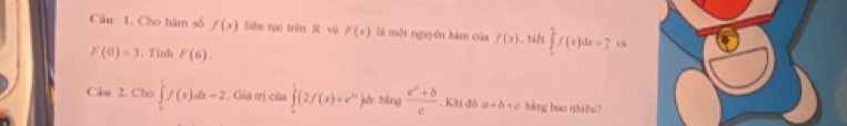 Cho hàm số f(x) liên tục trên R và F(x) là một nguyên hám của f(x) ，biểt ∈tlimits _0^(1f(x)dx=2
F(0)=3. Tinh F(6). 
Câu 2. Cho ∈tlimits _0^1f(x)dx=2. Giá trị của ∈tlimits _0^1(2f(x)+e^2x) bàng  (e^a+b)/c . Khi đô a+b+c bāng bao nhiêo?