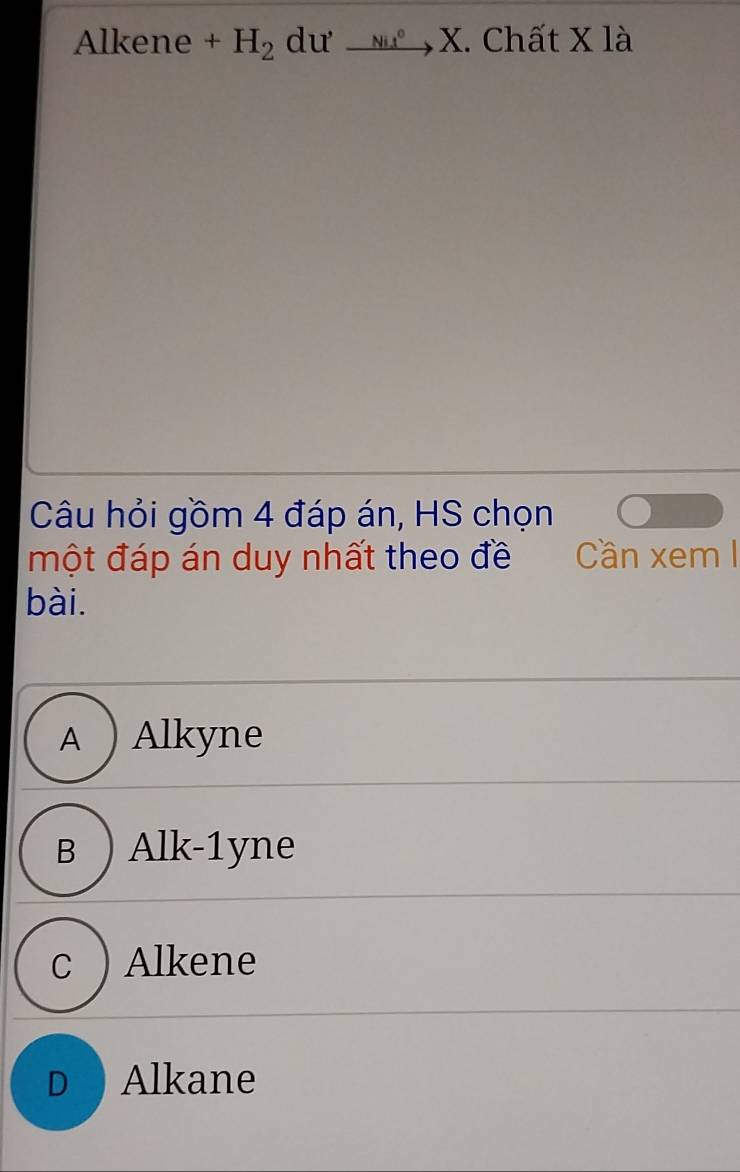 Alkene +H_2 dư _ Nit^0 、 x X. Chất X là
Câu hỏi gồm 4 đáp án, HS chọn
một đáp án duy nhất theo đề Cần xemI
bài.
A ) Alkyne
B ) Alk-1yne
c ). Alkene
D Alkane